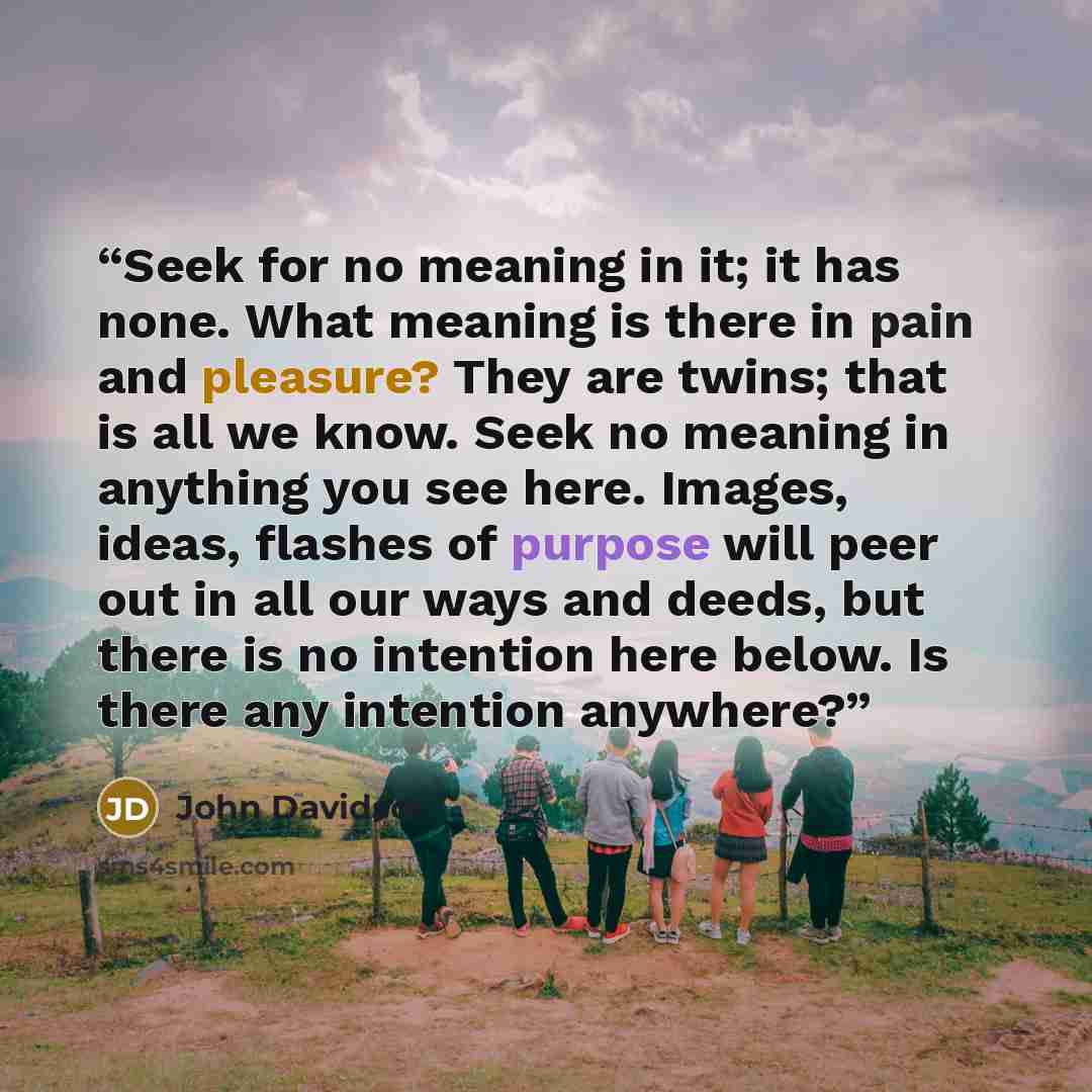 “Seek for no meaning in it; it has none. What meaning is there in pain and pleasure? They are twins; that is all we know. Seek no meaning in anything you see here. Images, ideas, flashes of purpose will peer out in all our ways and deeds, but there is no intention here below. Is there any intention…” quote by John Davidson