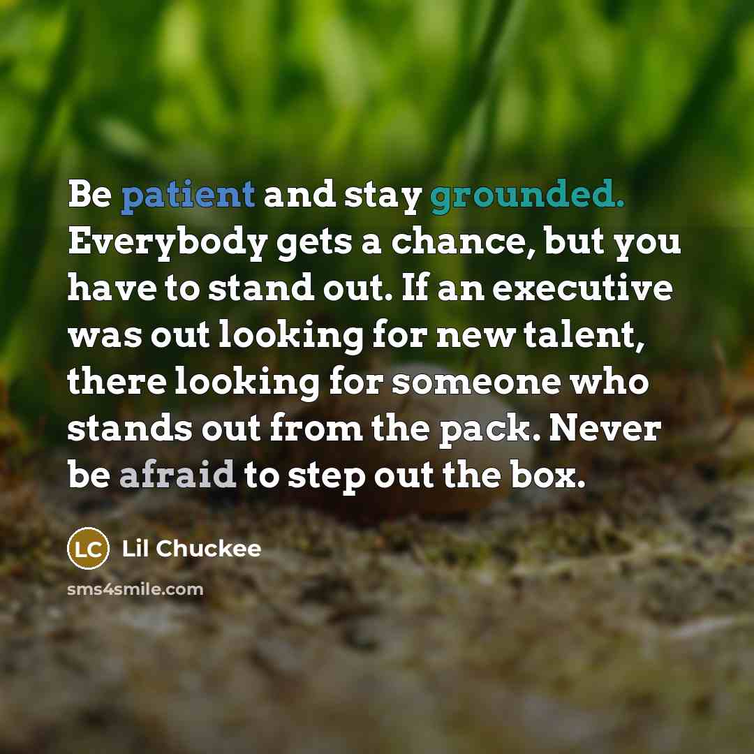 “Be patient and stay grounded. Everybody gets a chance, but you have to stand out. If an executive was out looking for new talent, there looking for someone who stands out from the pack. Never be afraid to step out the box.” quote by Lil Chuckee
