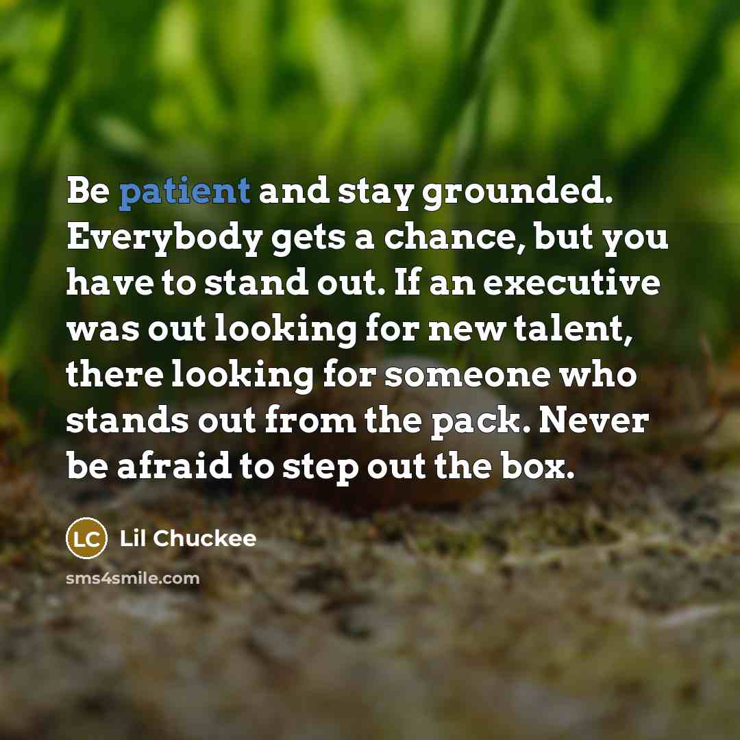 “Be patient and stay grounded. Everybody gets a chance, but you have to stand out. If an executive was out looking for new talent, there looking for someone who stands out from the pack. Never be afraid to step out the box.” quote by Lil Chuckee