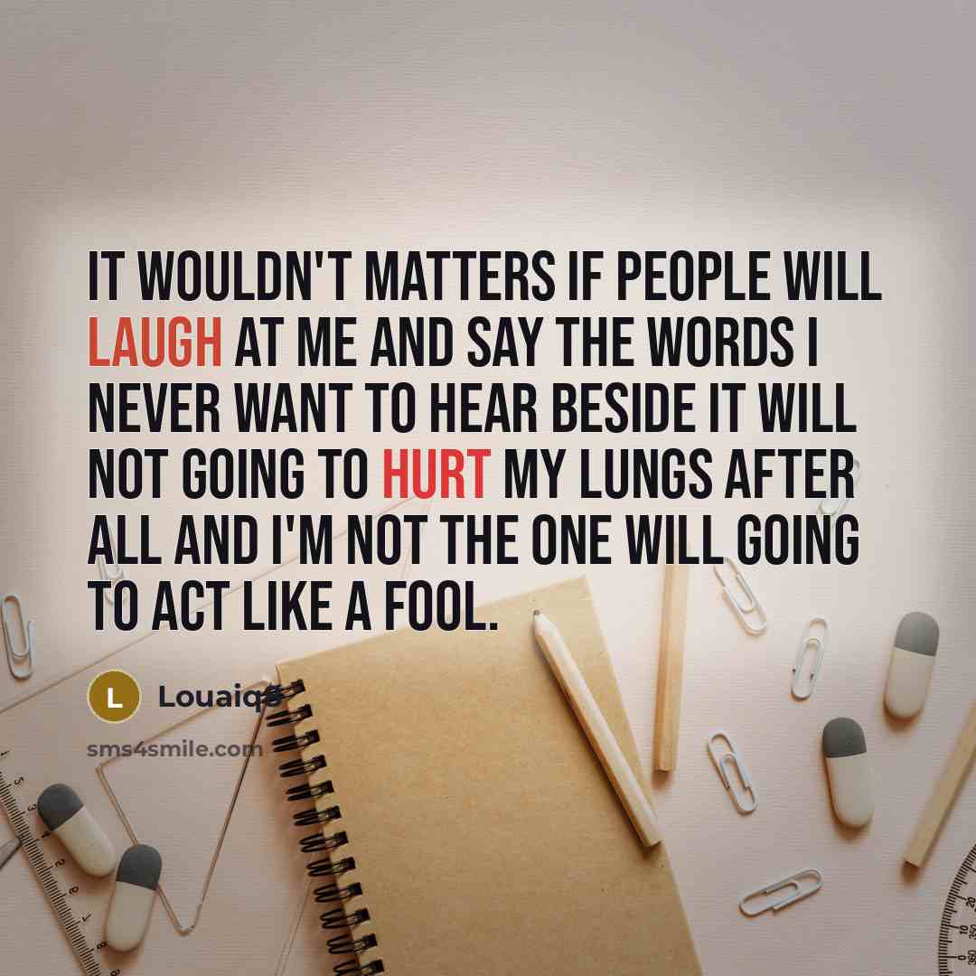 “It wouldn't matters If people will laugh at me and say the words I never want to hear Beside it will not going to hurt my lungs after all and I'm not the one will going to act like a fool.” quote by Louaiq8