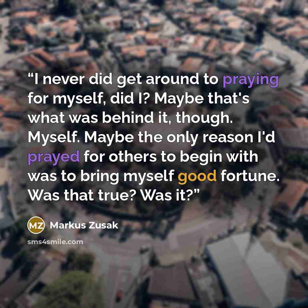 “I never did get around to praying for myself, did I? Maybe that's what was behind it, though. Myself. Maybe the only reason I'd prayed for others to begin with was to bring myself good fortune. Was that true? Was it?” quote by Markus Zusak