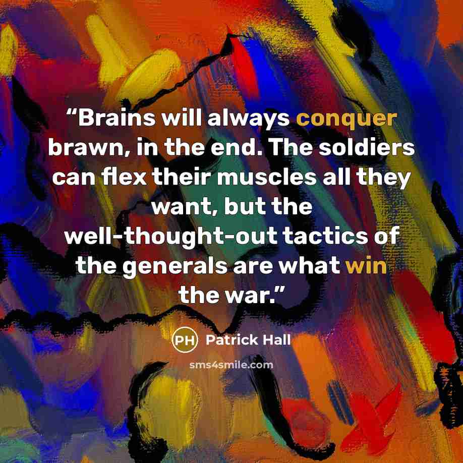 “Brains will always conquer brawn, in the end. The soldiers can flex their muscles all they want, but the well-thought-out tactics of the generals are what win the war.” quote by Patrick Hall
