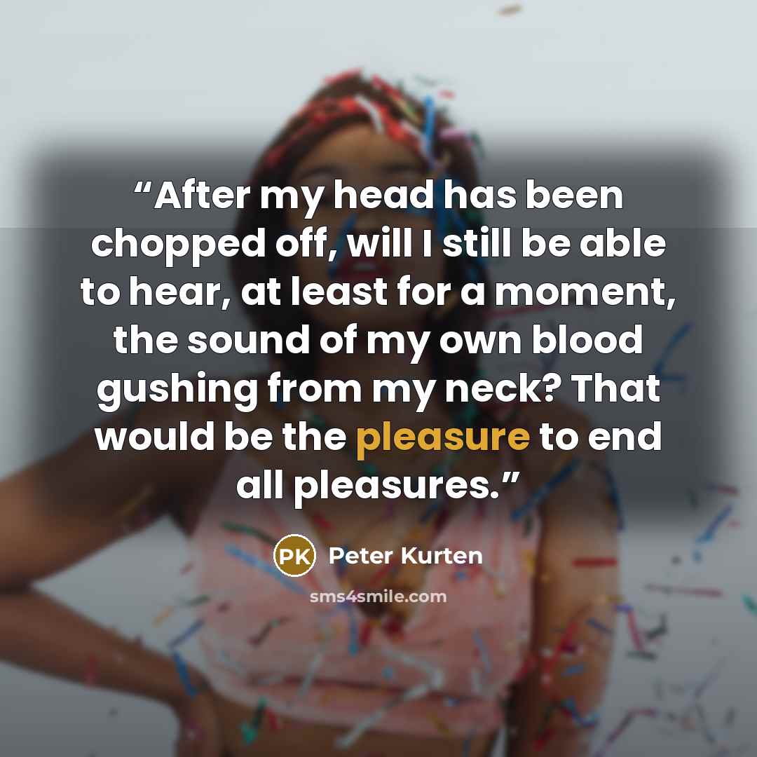 “After my head has been chopped off, will I still be able to hear, at least for a moment, the sound of my own blood gushing from my neck? That would be the pleasure to end all pleasures.” quote by Peter Kurten