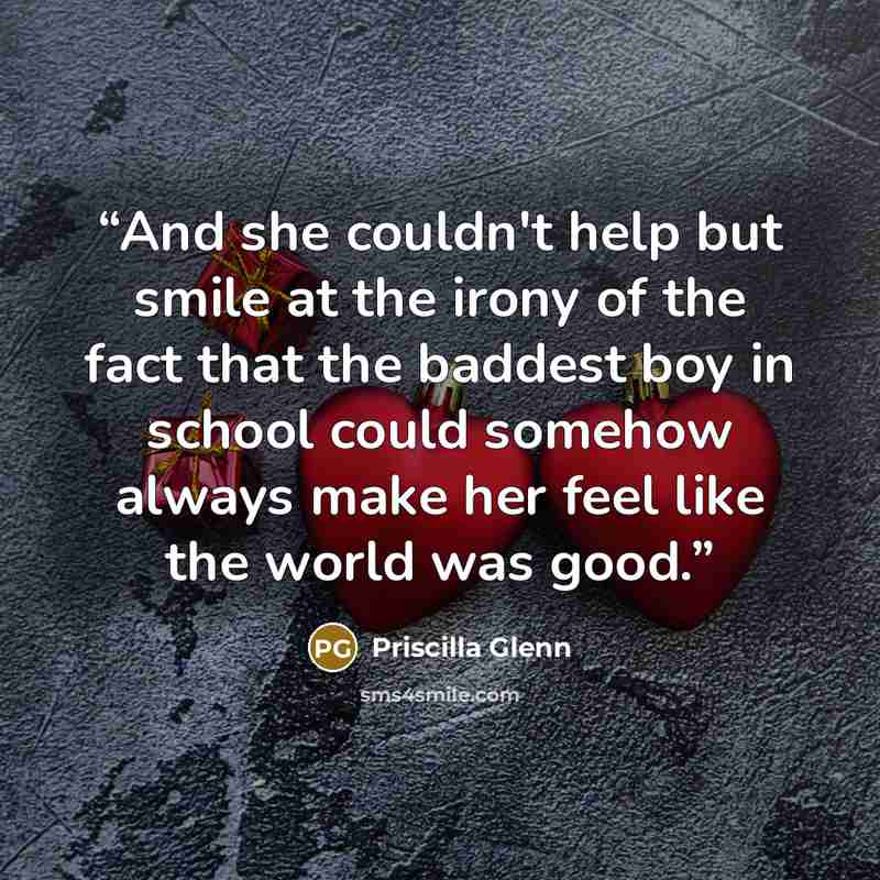 “And she couldn't help but smile at the irony of the fact that the baddest boy in school could somehow always make her feel like the world was good.” quote by Priscilla Glenn