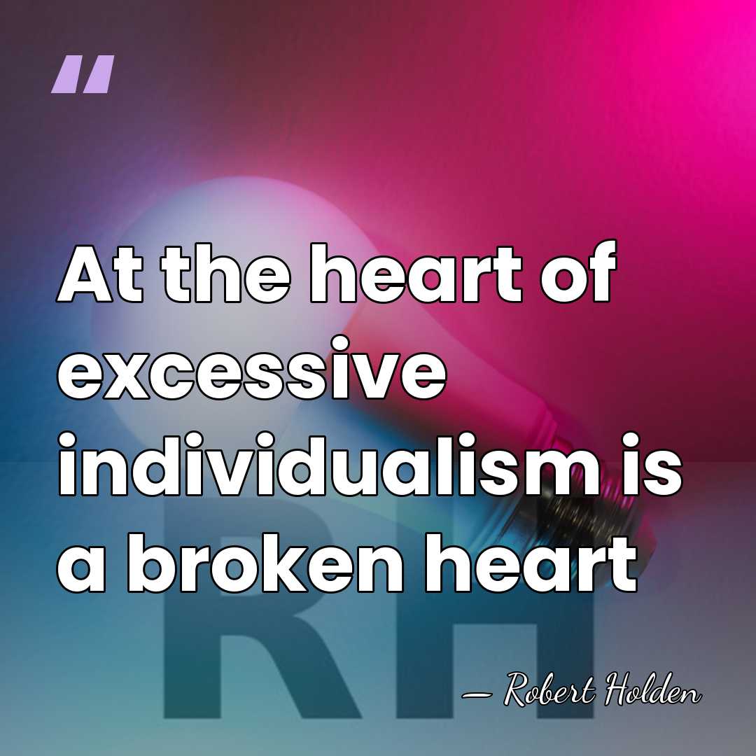 At the heart of excessive individualism is a broken heart - Robert Holden