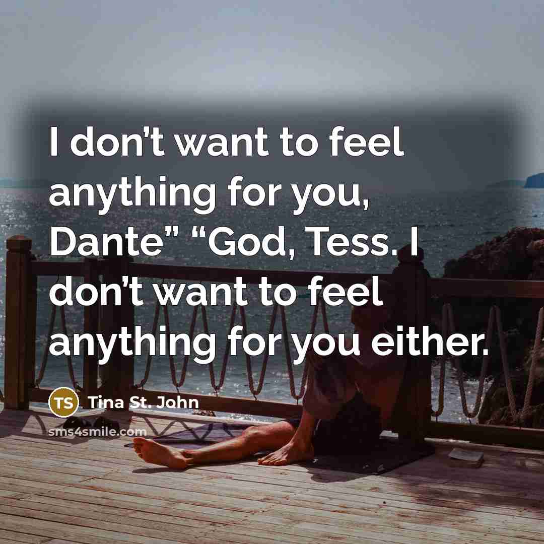 “I don’t want to feel anything for you, Dante” “God, Tess. I don’t want to feel anything for you either.” quote by Tina St. John