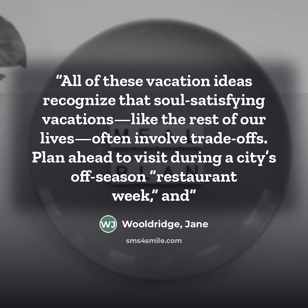 “All of these vacation ideas recognize that soul-satisfying vacations—like the rest of our lives—often involve trade-offs. Plan ahead to visit during a city’s off-season “restaurant week,” and” quote by Wooldridge, Jane