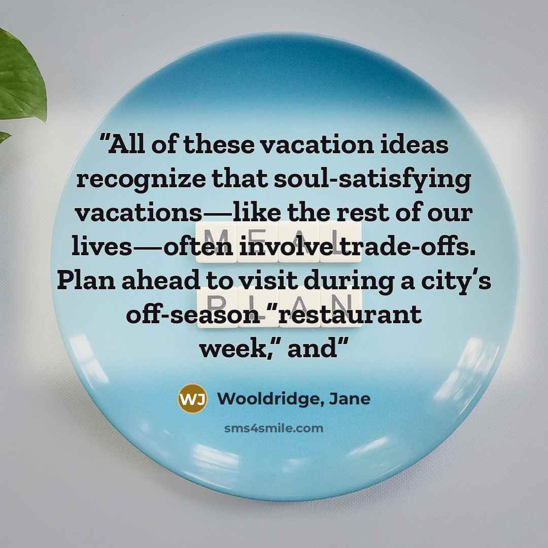 “All of these vacation ideas recognize that soul-satisfying vacations—like the rest of our lives—often involve trade-offs. Plan ahead to visit during a city’s off-season “restaurant week,” and” quote by Wooldridge, Jane