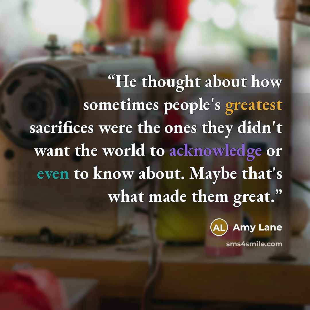 “He thought about how sometimes people's greatest sacrifices were the ones they didn't want the world to acknowledge or even to know about. Maybe that's what made them great.” quote by Amy Lane