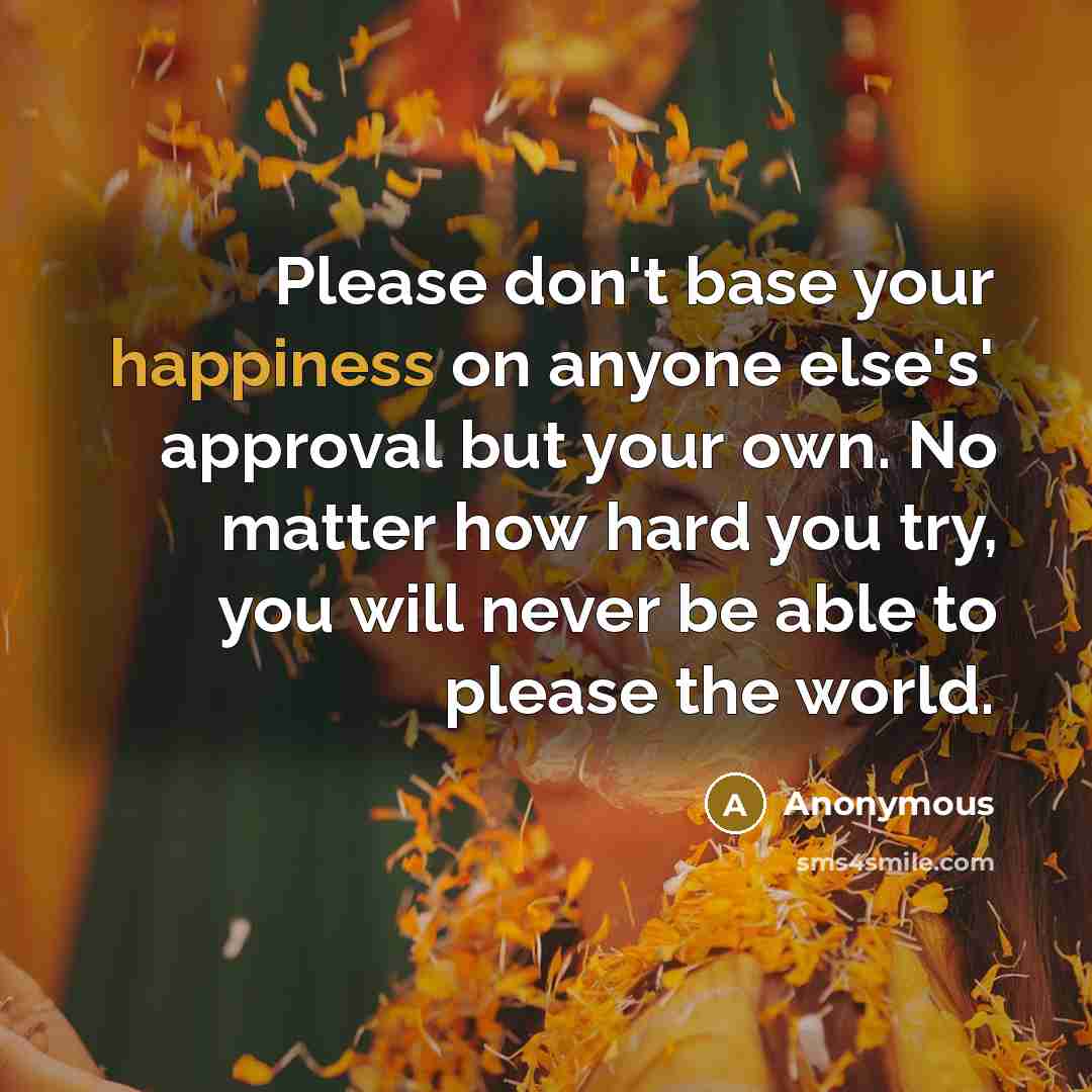 “Please don't base your happiness on anyone else's' approval but your own. No matter how hard you try, you will never be able to please the world.” quote by Anonymous