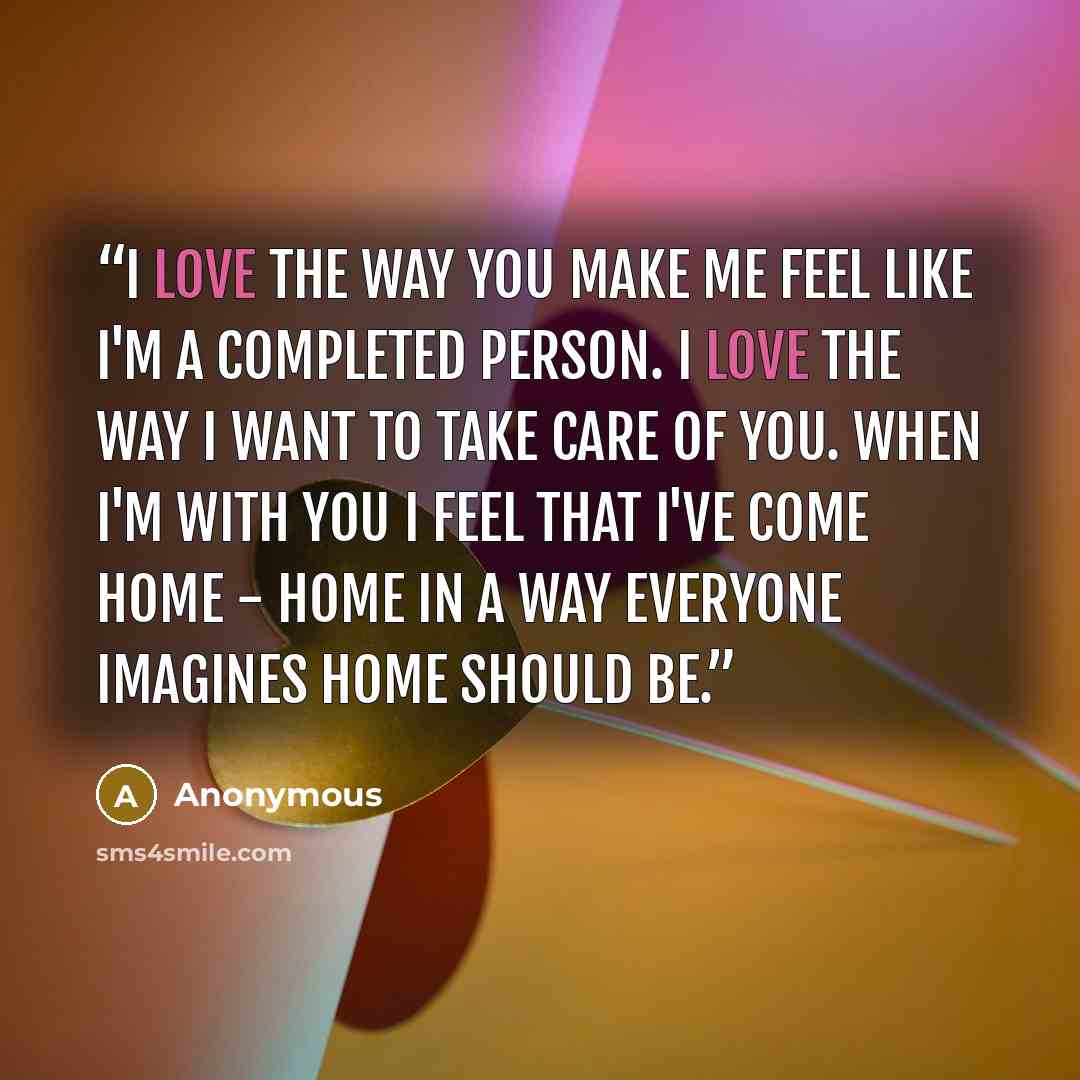 “I love the way you make me feel like I'm a completed person. I love the way I want to take care of you. When I'm with you I feel that I've come home - home in a way everyone imagines home should be.” quote by Anonymous