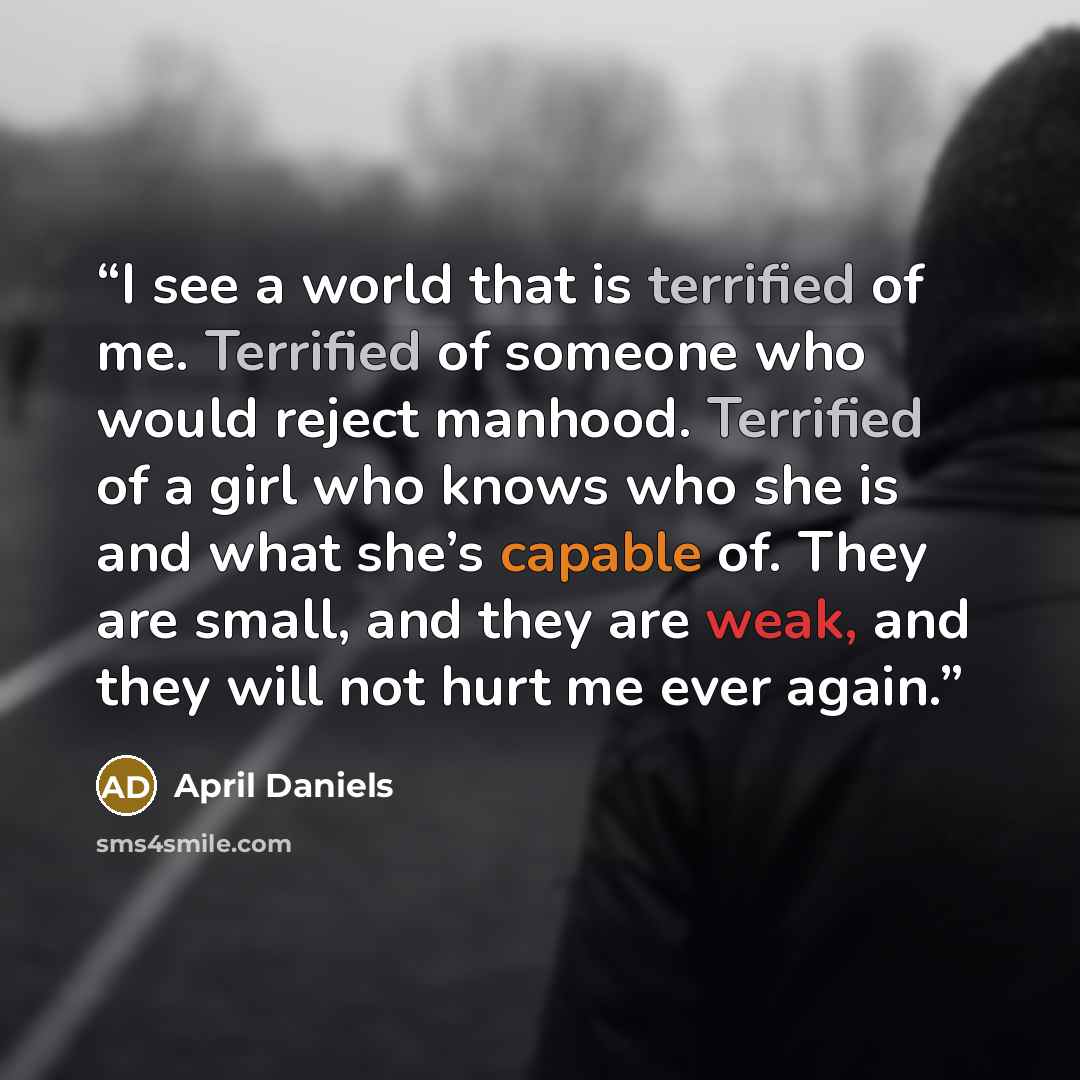 “I see a world that is terrified of me. Terrified of someone who would reject manhood. Terrified of a girl who knows who she is and what she’s capable of. They are small, and they are weak, and they will not hurt me ever again.” quote by April Daniels