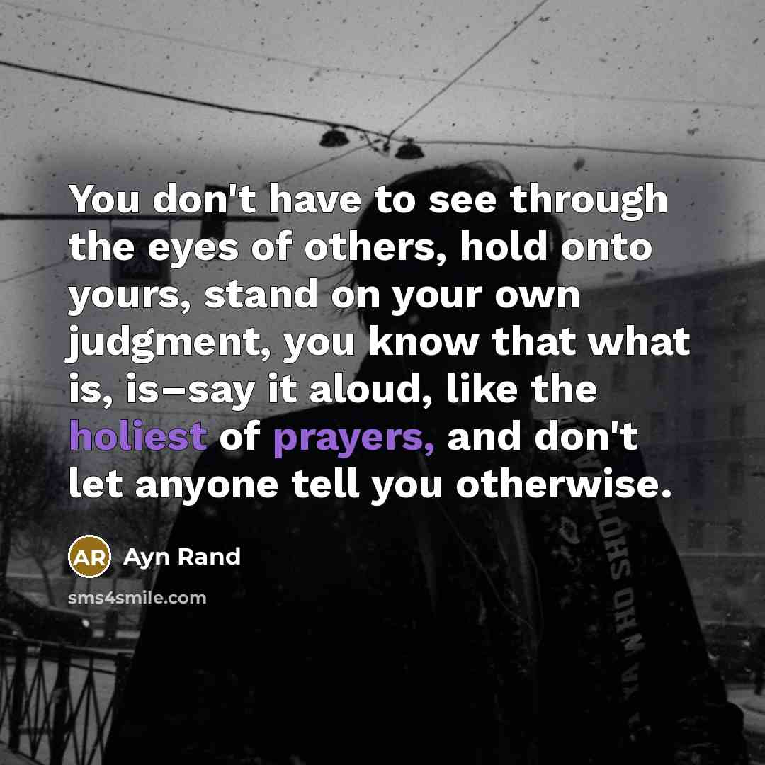“You don't have to see through the eyes of others, hold onto yours, stand on your own judgment, you know that what is, is–say it aloud, like the holiest of prayers, and don't let anyone tell you otherwise.” quote by Ayn Rand