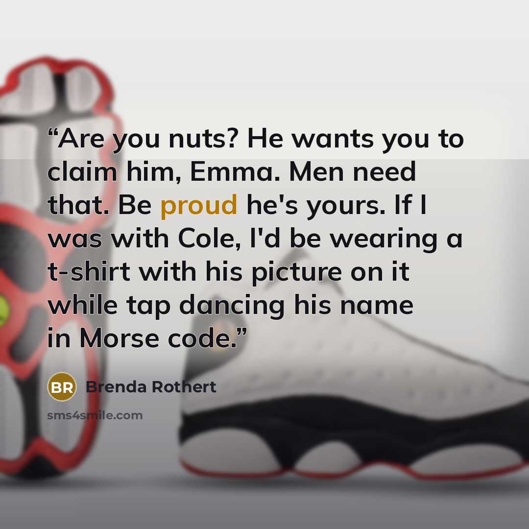 “Are you nuts? He wants you to claim him, Emma. Men need that. Be proud he's yours. If I was with Cole, I'd be wearing a t-shirt with his picture on it while tap dancing his name in Morse code.” quote by Brenda Rothert