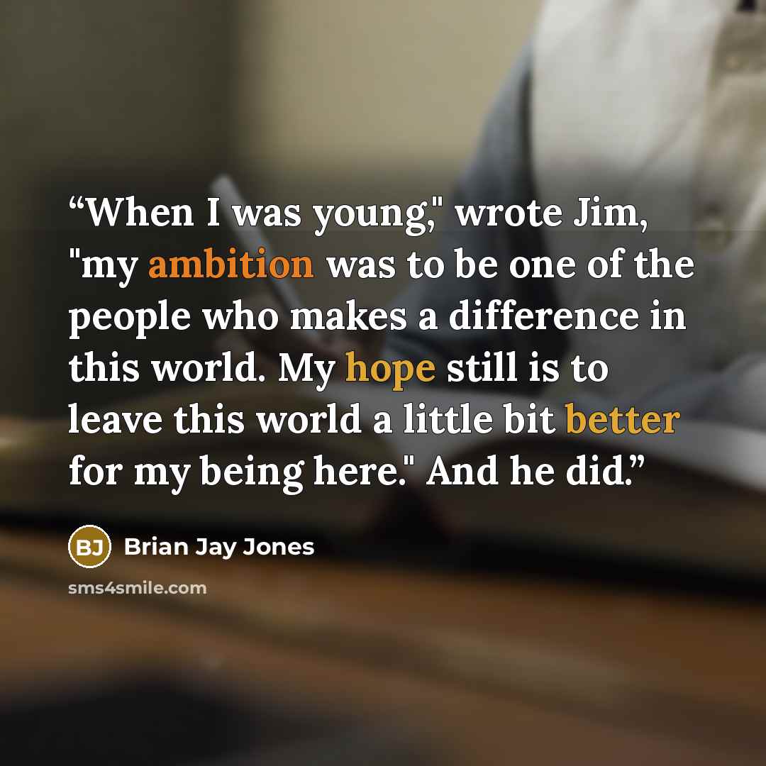 “When I was young," wrote Jim, "my ambition was to be one of the people who makes a difference in this world. My hope still is to leave this world a little bit better for my being here." And he did.” quote by Brian Jay Jones