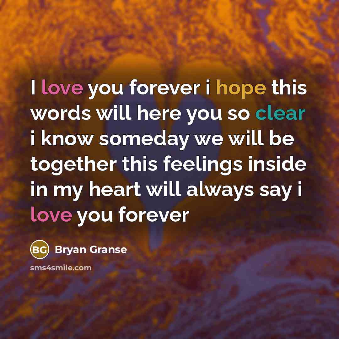 “I love you forever i hope this words will here you so clear i know someday we will be together this feelings inside in my heart will always say i love you forever” quote by Bryan Granse