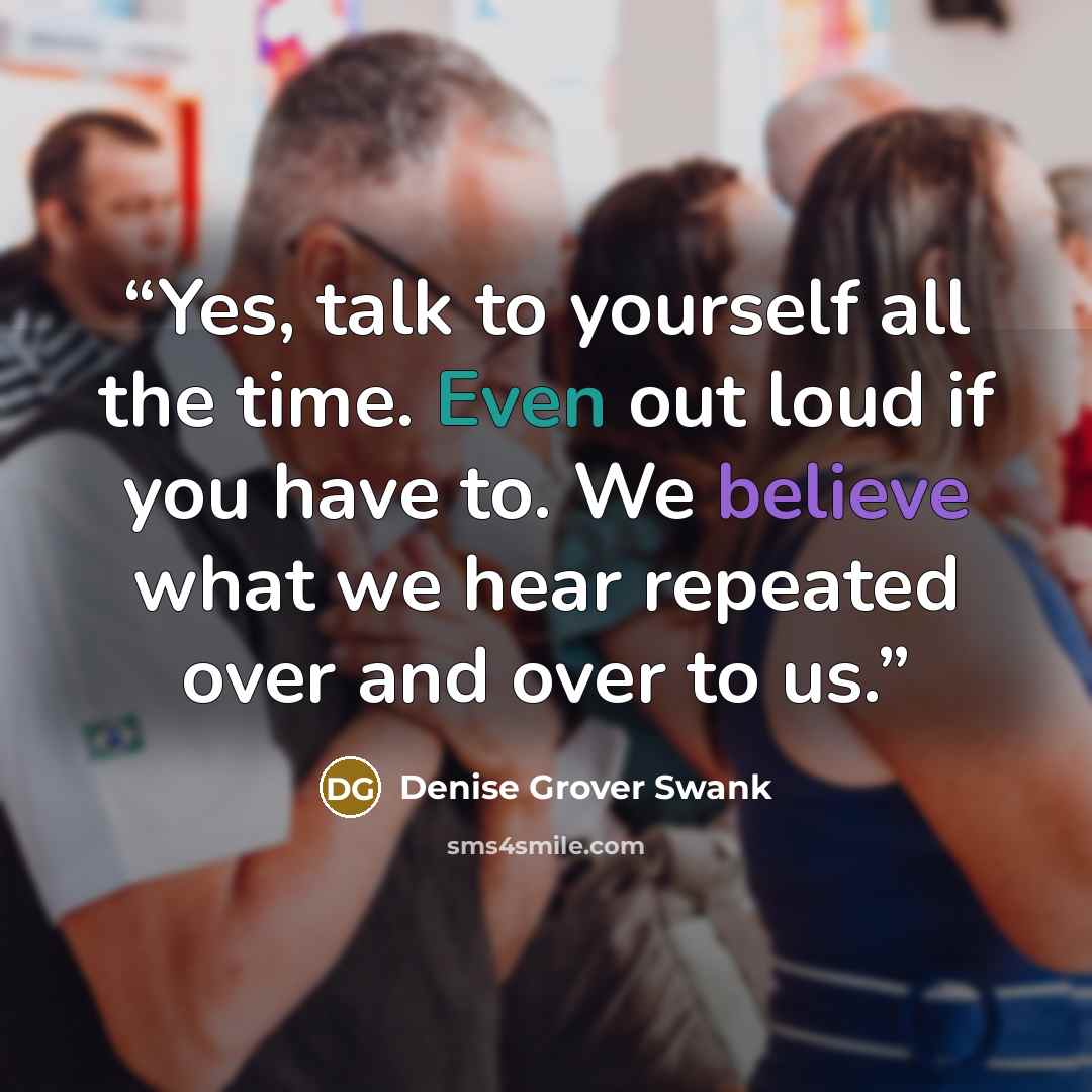 “Yes, talk to yourself all the time. Even out loud if you have to. We believe what we hear repeated over and over to us.” quote by Denise Grover Swank