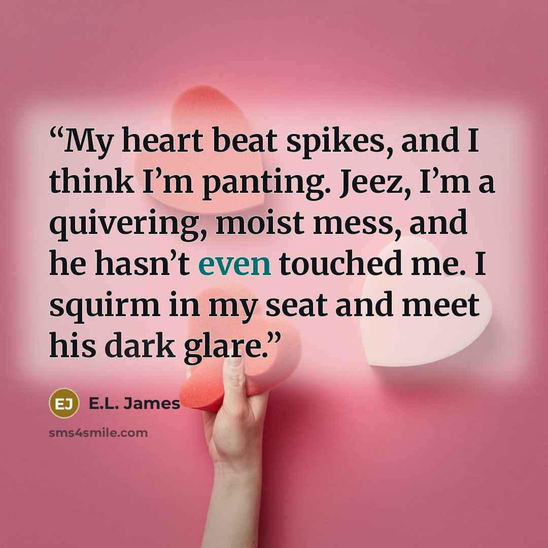 “My heart beat spikes, and I think I’m panting. Jeez, I’m a quivering, moist mess, and he hasn’t even touched me. I squirm in my seat and meet his dark glare.” quote by E.L. James
