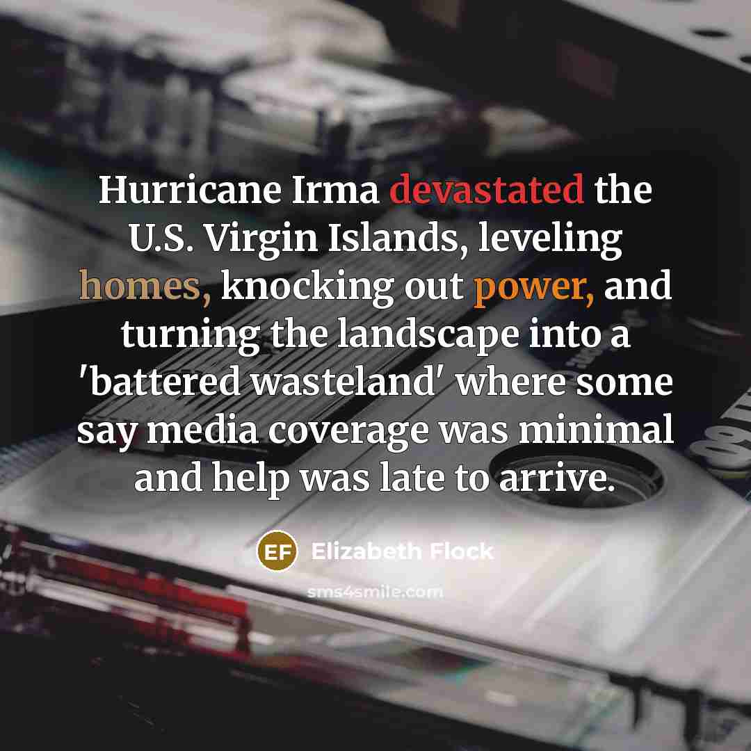 “Hurricane Irma devastated the U.S. Virgin Islands, leveling homes, knocking out power, and turning the landscape into a 'battered wasteland' where some say media coverage was minimal and help was late to arrive.” quote by Elizabeth Flock