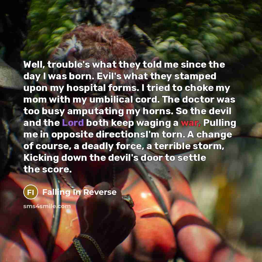 “Well, trouble's what they told me since the day I was born. Evil's what they stamped upon my hospital forms. I tried to choke my mom with my umbilical cord. The doctor was too busy amputating my horns. So the devil and the Lord both keep waging a war, Pulling me in opposite directionsI'm torn. A…” quote by Falling In Reverse