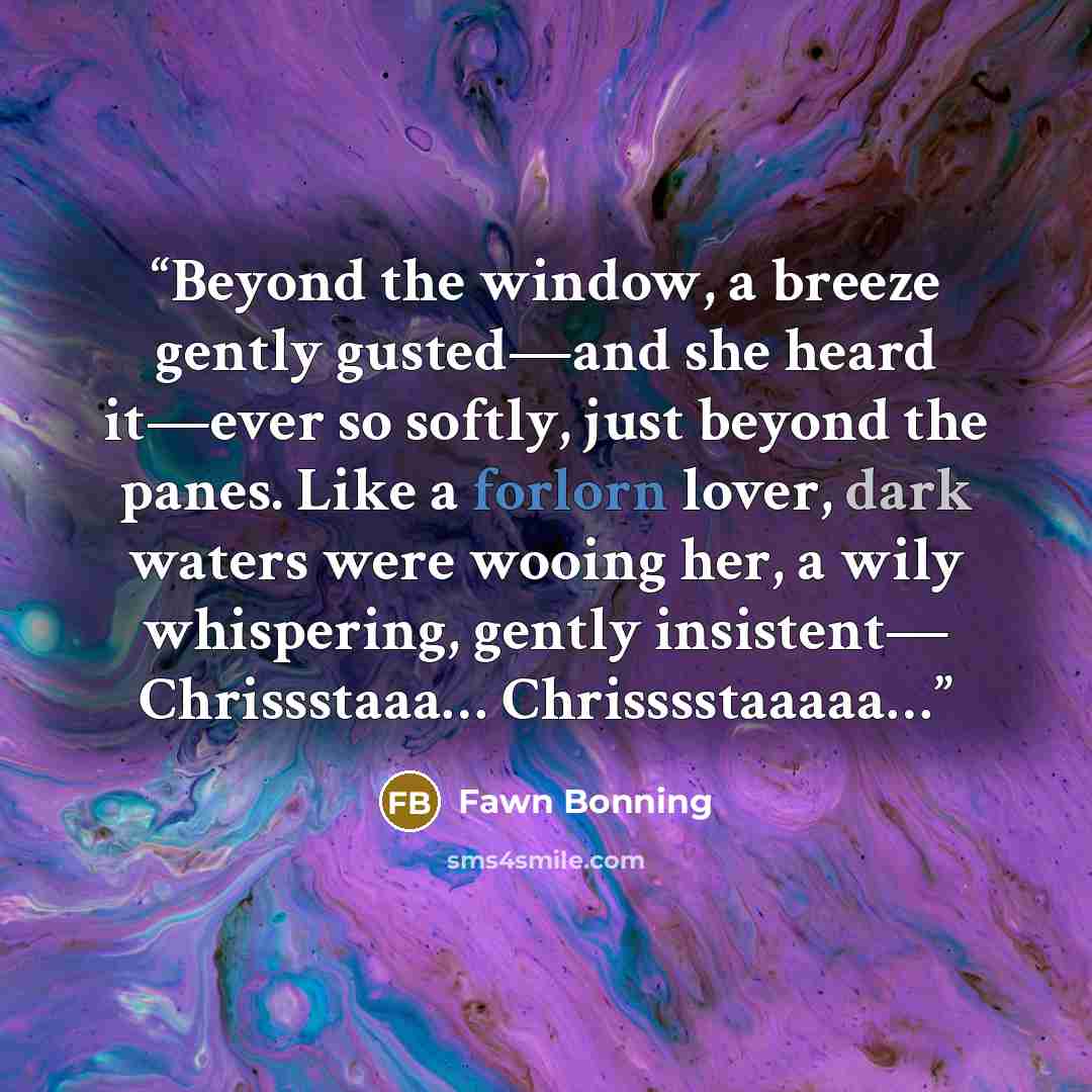 “Beyond the window, a breeze gently gusted―and she heard it―ever so softly, just beyond the panes. Like a forlorn lover, dark waters were wooing her, a wily whispering, gently insistent― Chrissstaaa… Chrisssstaaaaa…” quote by Fawn Bonning