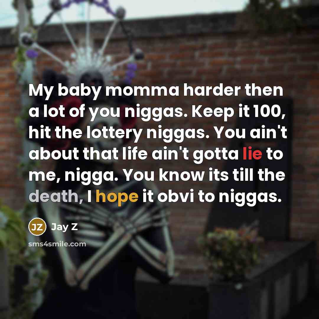“My baby momma harder then a lot of you niggas. Keep it 100, hit the lottery niggas. You ain't about that life ain't gotta lie to me, nigga. You know its till the death, I hope it obvi to niggas.” quote by Jay Z