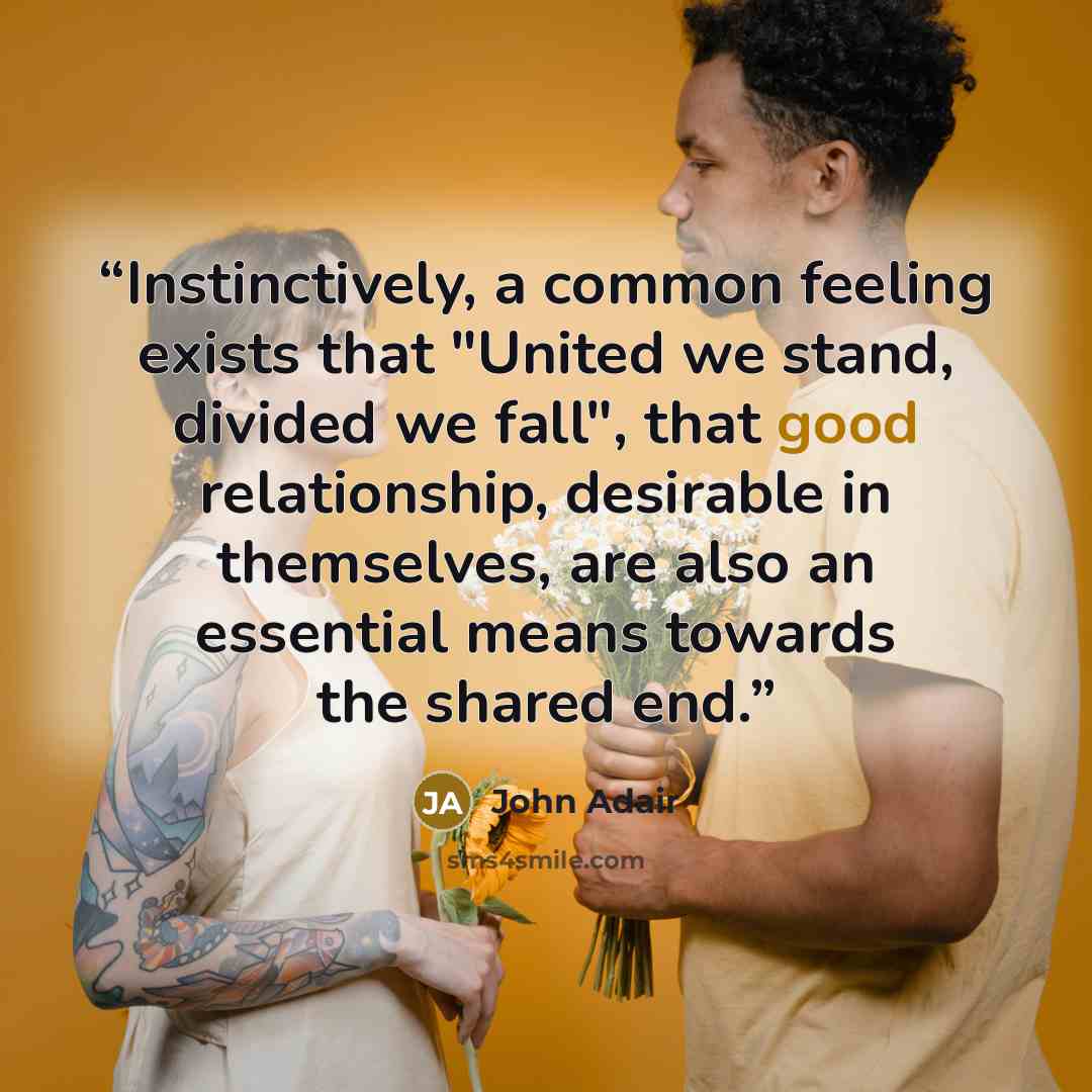 “Instinctively, a common feeling exists that "United we stand, divided we fall", that good relationship, desirable in themselves, are also an essential means towards the shared end.” quote by John Adair