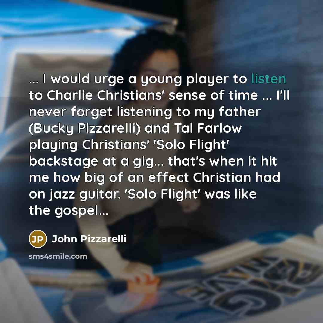 “... I would urge a young player to listen to Charlie Christians' sense of time ... I'll never forget listening to my father (Bucky Pizzarelli) and Tal Farlow playing Christians' 'Solo Flight' backstage at a gig... that's when it hit me how big of an effect Christian had on jazz guitar. 'Solo…” quote by John Pizzarelli