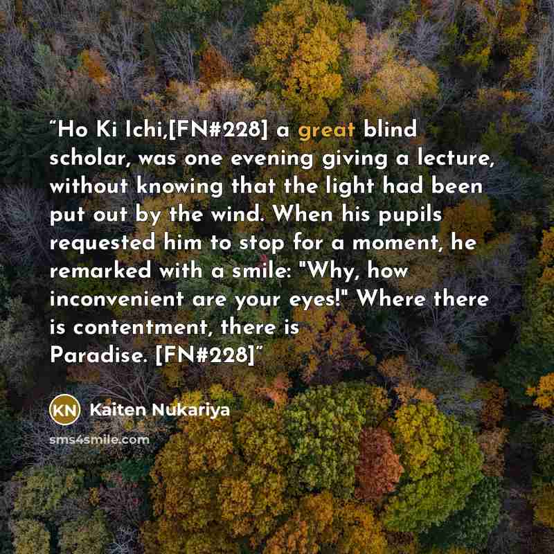“Ho Ki Ichi,[FN#228] a great blind scholar, was one evening giving a lecture, without knowing that the light had been put out by the wind. When his pupils requested him to stop for a moment, he remarked with a smile: "Why, how inconvenient are your eyes!" Where there is contentment, there is…” quote by Kaiten Nukariya