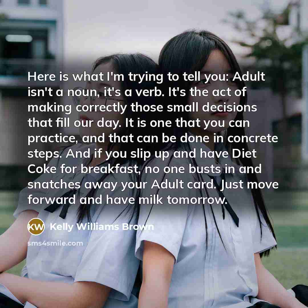 “Here is what I'm trying to tell you: Adult isn't a noun, it's a verb. It's the act of making correctly those small decisions that fill our day. It is one that you can practice, and that can be done in concrete steps. And if you slip up and have Diet Coke for breakfast, no one busts in and snatches…” quote by Kelly Williams Brown