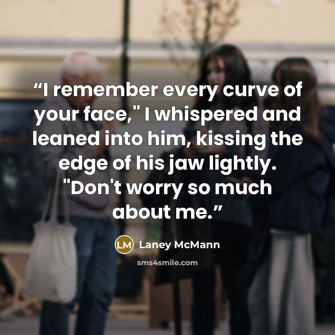 “I remember every curve of your face," I whispered and leaned into him, kissing the edge of his jaw lightly. "Don't worry so much about me.” quote by Laney McMann