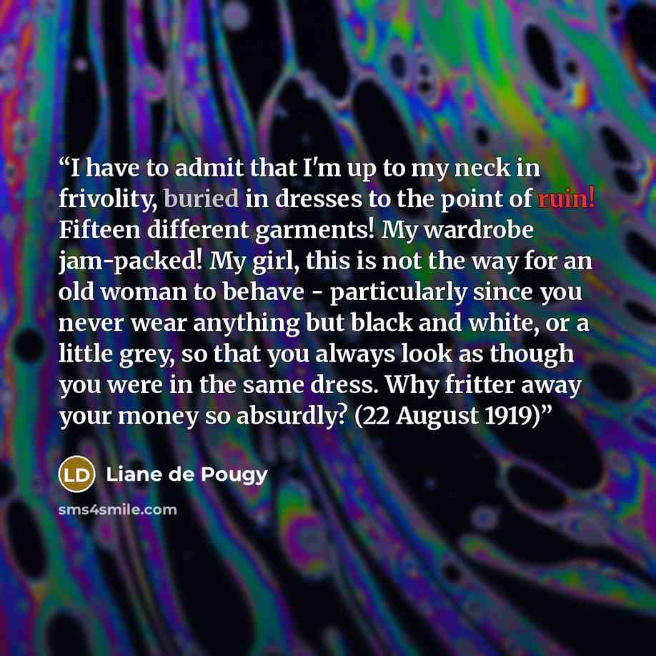 “I have to admit that I'm up to my neck in frivolity, buried in dresses to the point of ruin! Fifteen different garments! My wardrobe jam-packed! My girl, this is not the way for an old woman to behave - particularly since you never wear anything but black and white, or a little grey, so that you…” quote by Liane de Pougy