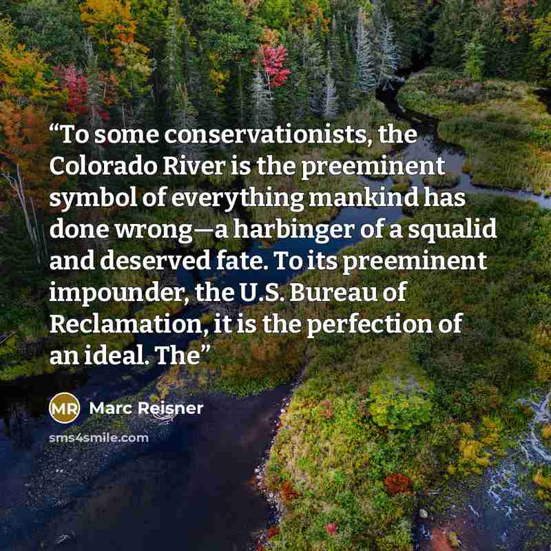 “To some conservationists, the Colorado River is the preeminent symbol of everything mankind has done wrong—a harbinger of a squalid and deserved fate. To its preeminent impounder, the U.S. Bureau of Reclamation, it is the perfection of an ideal. The” quote by Marc Reisner