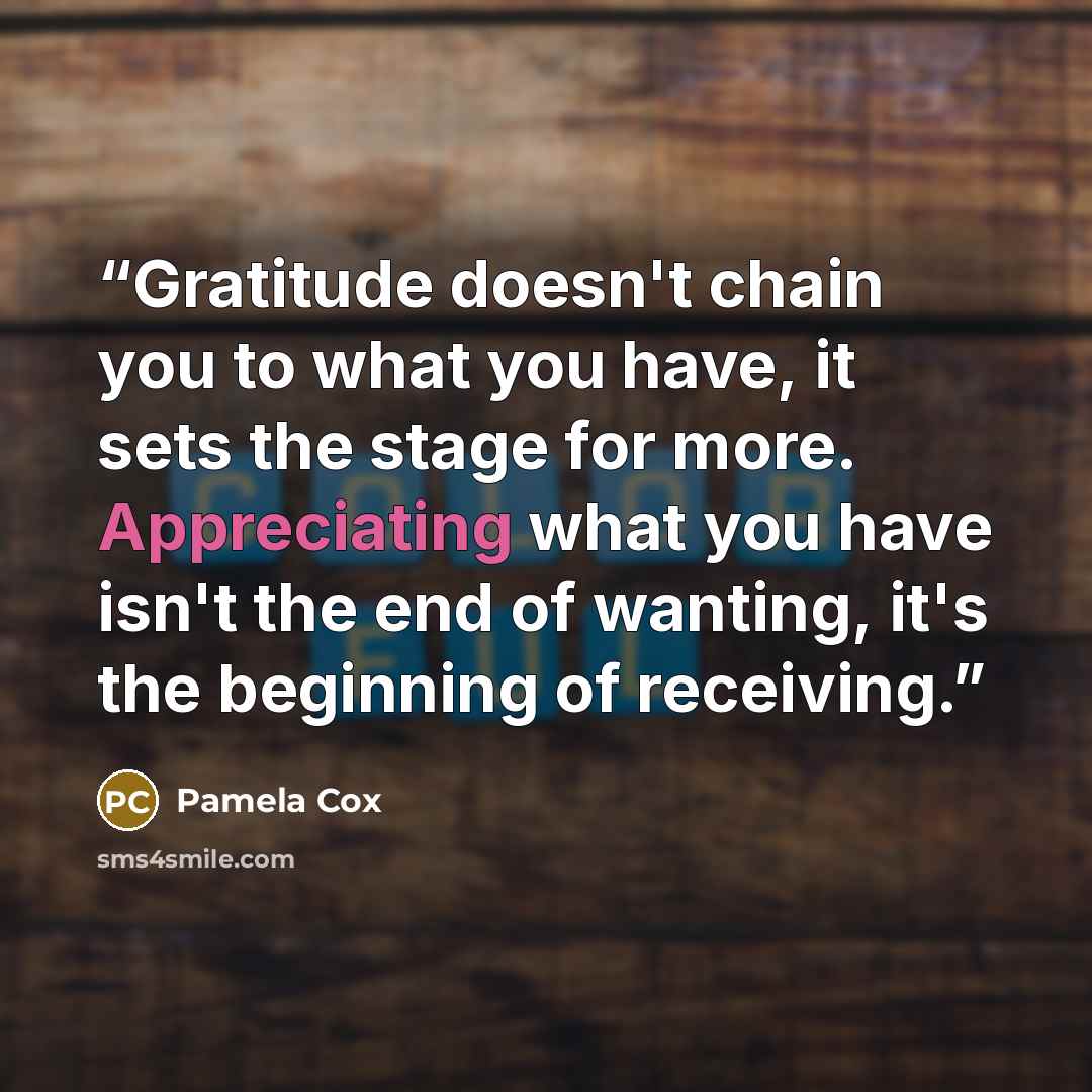 “Gratitude doesn't chain you to what you have, it sets the stage for more. Appreciating what you have isn't the end of wanting, it's the beginning of receiving.” quote by Pamela Cox