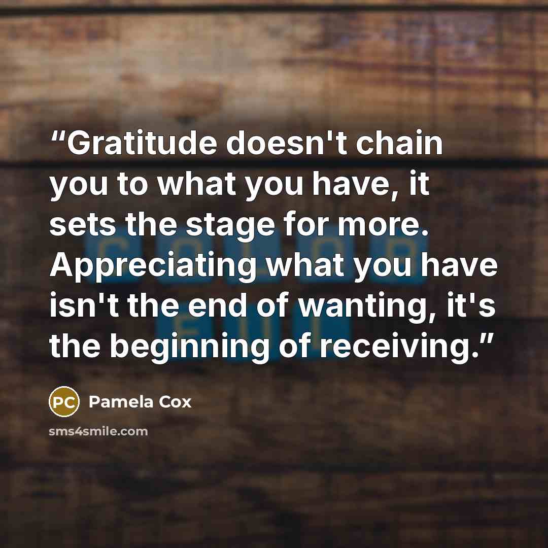 “Gratitude doesn't chain you to what you have, it sets the stage for more. Appreciating what you have isn't the end of wanting, it's the beginning of receiving.” quote by Pamela Cox