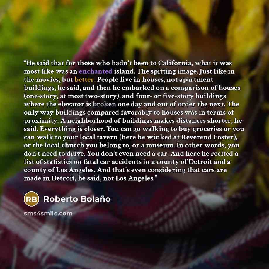 “He said that for those who hadn't been to California, what it was most like was an enchanted island. The spitting image. Just like in the movies, but better. People live in houses, not apartment buildings, he said, and then he embarked on a comparison of houses (one-story, at most two-story), and…” quote by Roberto Bolaño