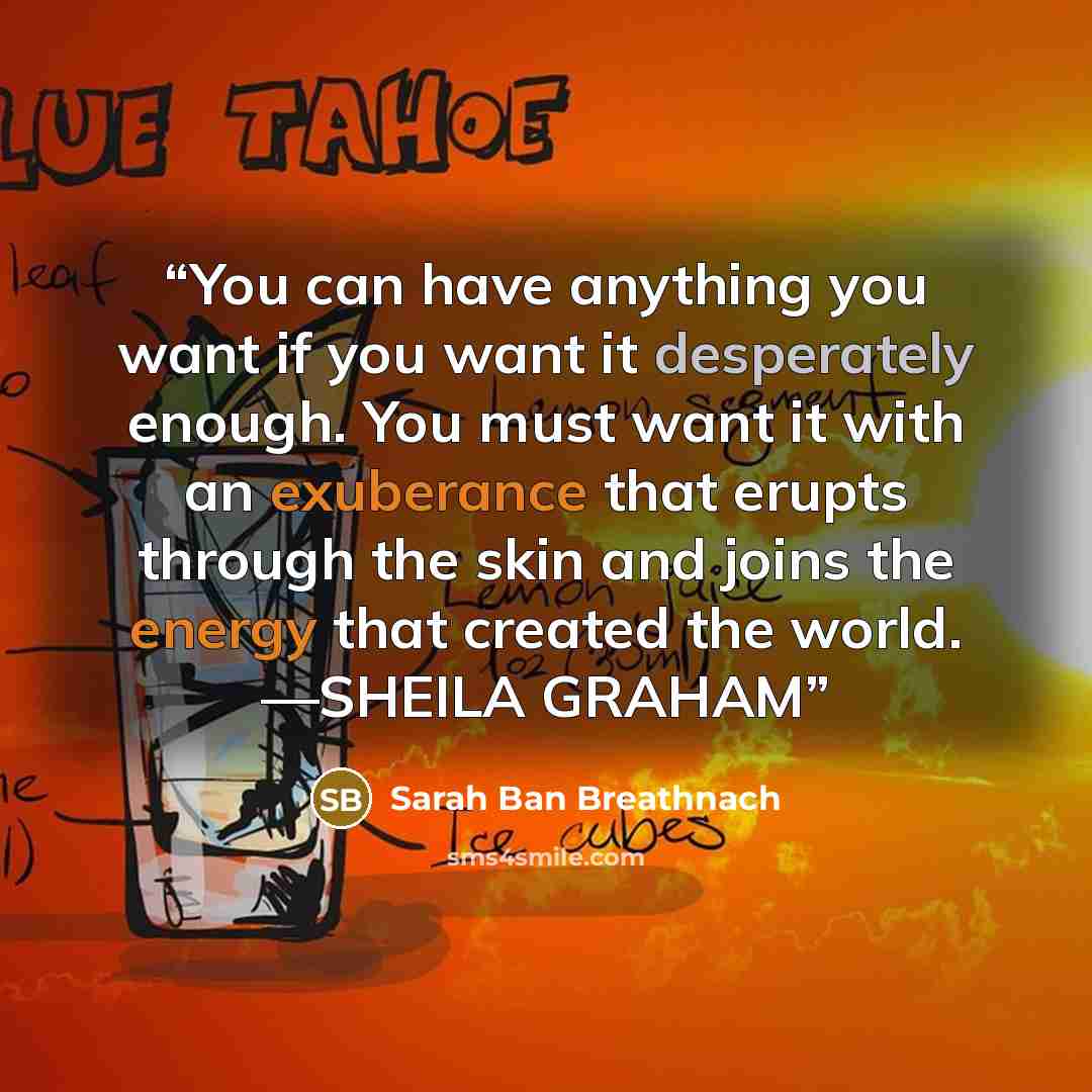 “You can have anything you want if you want it desperately enough. You must want it with an exuberance that erupts through the skin and joins the energy that created the world. —SHEILA GRAHAM” quote by Sarah Ban Breathnach