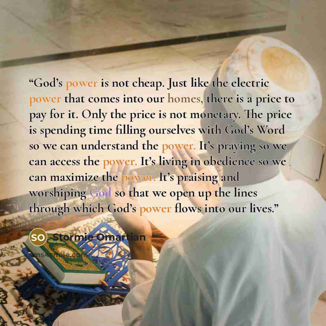 “God’s power is not cheap. Just like the electric power that comes into our homes, there is a price to pay for it. Only the price is not monetary. The price is spending time filling ourselves with God’s Word so we can understand the power. It’s praying so we can access the power. It’s living in…” quote by Stormie Omartian