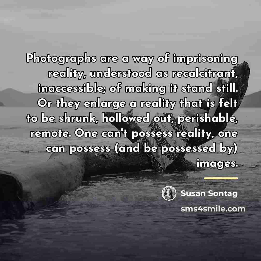 “Photographs are a way of imprisoning reality, understood as recalcitrant,…” quote by Susan Sontag