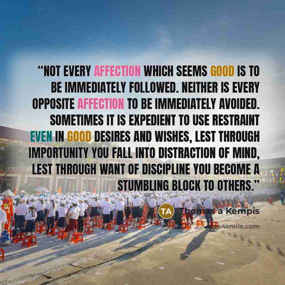 “Not every affection which seems good is to be immediately followed. Neither is every opposite affection to be immediately avoided. Sometimes it is expedient to use restraint even in good desires and wishes, lest through importunity you fall into distraction of mind, lest through want of discipline…” quote by Thomas à Kempis