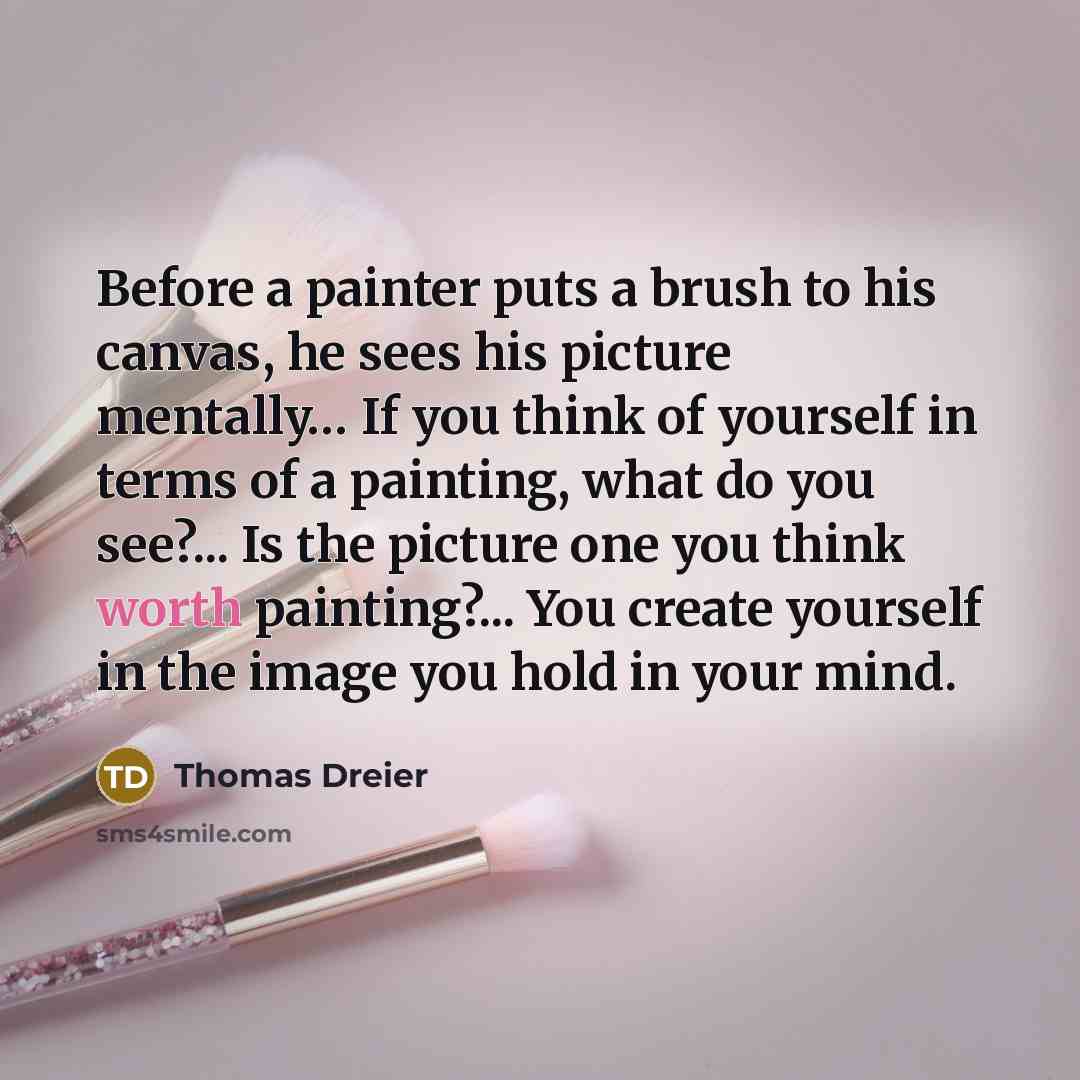 “Before a painter puts a brush to his canvas, he sees his picture mentally… If you think of yourself in terms of a painting, what do you see?... Is the picture one you think worth painting?... You create yourself in the image you hold in your mind.” quote by Thomas Dreier