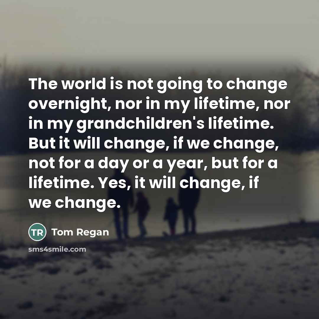“The world is not going to change overnight, nor in…” quote by Tom Regan