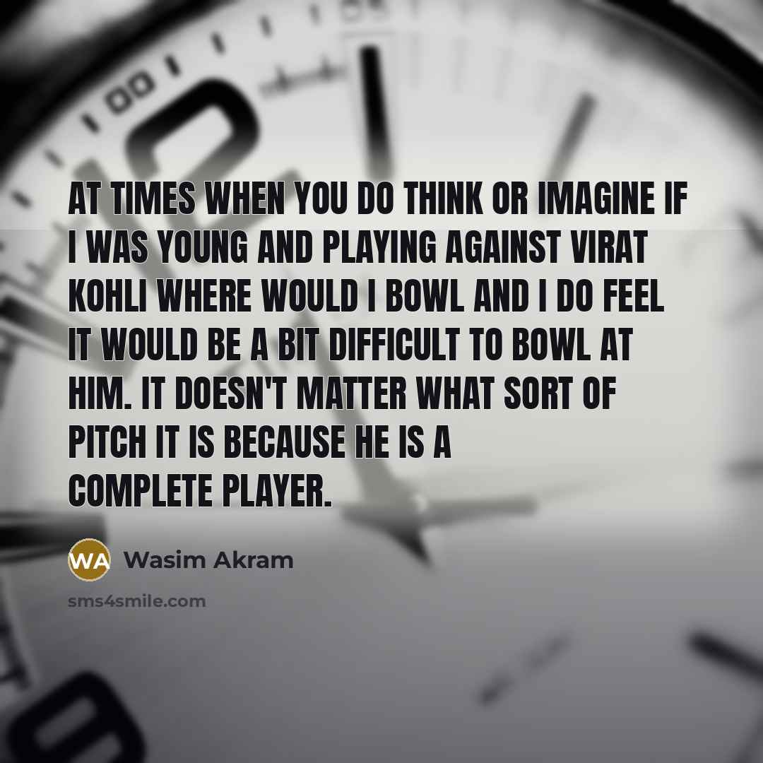 “At times when you do think or imagine if I was young and playing against Virat Kohli where would I bowl and I do feel it would be a bit difficult to bowl at him. It doesn't matter what sort of pitch it is because he is a complete player.” quote by Wasim Akram