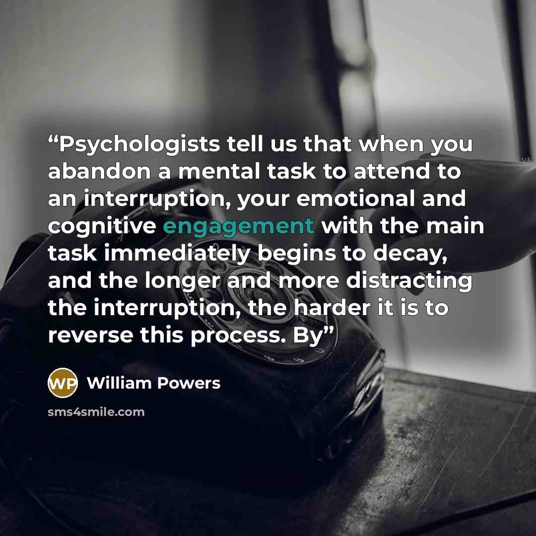 “Psychologists tell us that when you abandon a mental task to attend to an interruption, your emotional and cognitive engagement with the main task immediately begins to decay, and the longer and more distracting the interruption, the harder it is to reverse this process. By” quote by William Powers