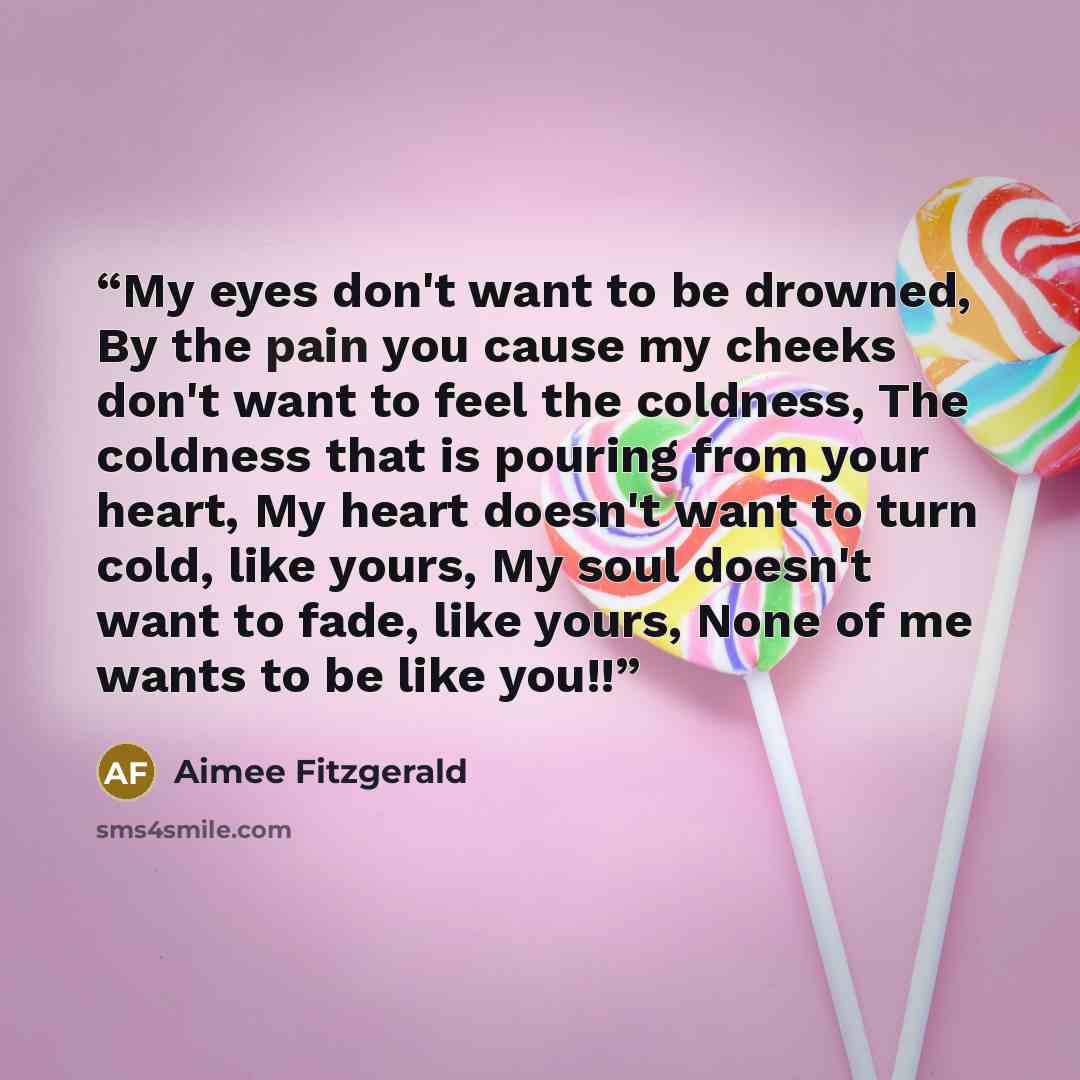“My eyes don't want to be drowned, By the pain you cause my cheeks don't want to feel the coldness, The coldness that is pouring from your heart, My heart doesn't want to turn cold, like yours, My soul doesn't want to fade, like yours, None of me wants to be like you!!” quote by Aimee Fitzgerald