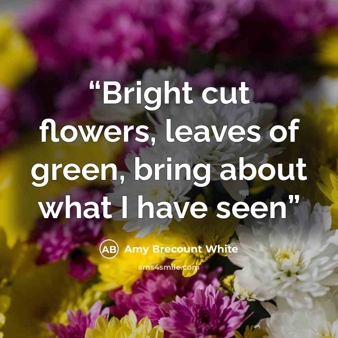 “Bright cut flowers, leaves of green, bring about what I have seen” quote by Amy Brecount White