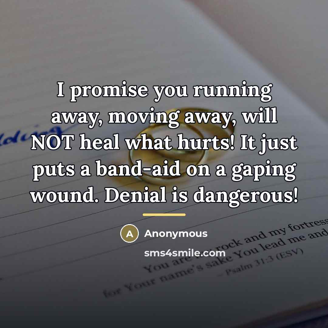 “I promise you running away, moving away, will NOT heal what hurts! It just puts a band-aid on a gaping wound. Denial is dangerous!” quote by Anonymous