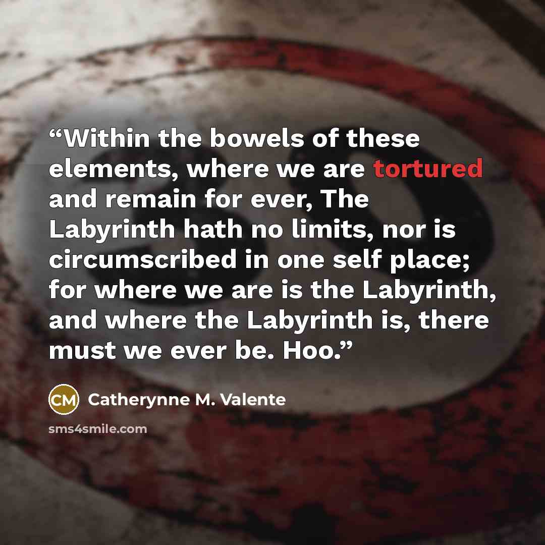 “Within the bowels of these elements, where we are tortured and remain for ever, The Labyrinth hath no limits, nor is circumscribed in one self place; for where we are is the Labyrinth, and where the Labyrinth is, there must we ever be. Hoo.” quote by Catherynne M. Valente