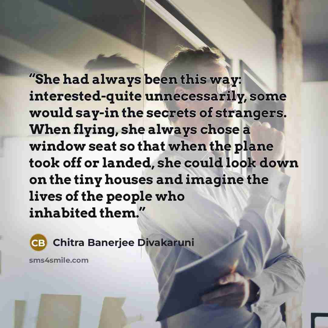 “She had always been this way: interested-quite unnecessarily, some would say-in the secrets of strangers. When flying, she always chose a window seat so that when the plane took off or landed, she could look down on the tiny houses and imagine the lives of the people who inhabited them.” quote by Chitra Banerjee Divakaruni