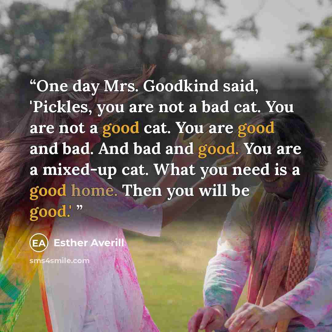 “One day Mrs. Goodkind said, 'Pickles, you are not a bad cat. You are not a good cat. You are good and bad. And bad and good. You are a mixed-up cat. What you need is a good home. Then you will be good.'” quote by Esther Averill